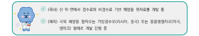 (국내) 산학연에서 경수로와 비경수로 기반 해양용 원자로를 개발 중
(해외) 국외 해양용 원자로는 가압경수로(러시아, 중국) 또는 용융염원자로(미국, 덴마크) 형태로 개발 진행 중 