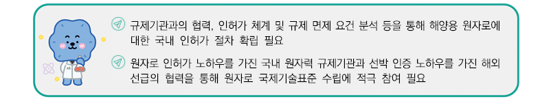 규제기관과의 협력, 인허가 체계 및 규제 면제 요건 분석 등을 통해 해양용 원자로에 대한 국내 인허가 절차 확립 필요
원자로 인허가 노하우를 가진 국내 원자력 규제기관과 선박 인증 노하우를 가진 해외선급의 협력을 통해 원자로 국제기술표준 수립에 적극 참여 필요 