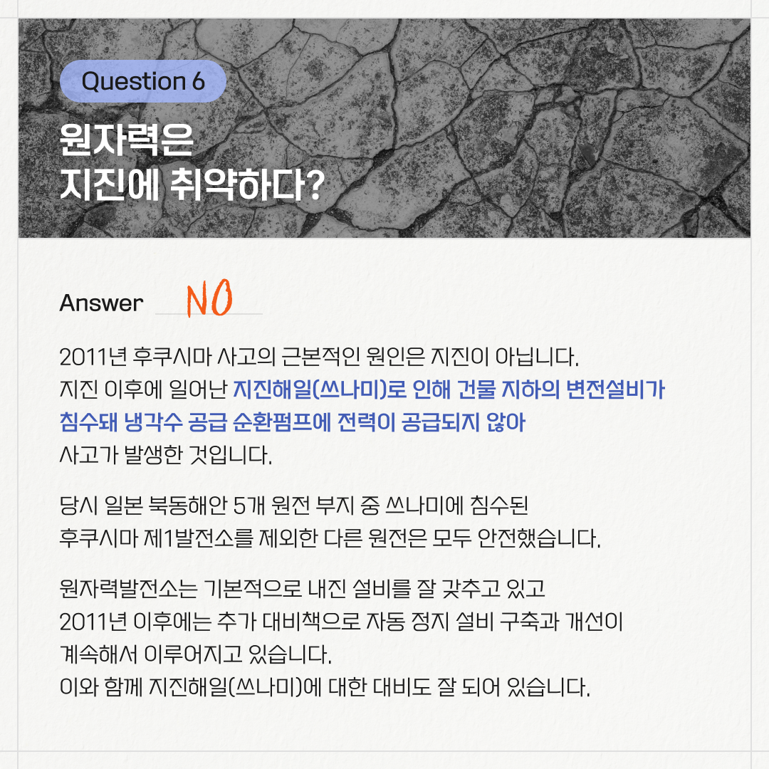 Question 6. 원자력은 지진에 취약하다? / Answer. NO / 2011년 후쿠시마 사고의 근본적인 원인은 지진이 아닙니다. 지진 이후에 일어난 지진해일(쓰나미)로 인해 건물 지하 변전설비가 침수돼 냉각수 공급 순환펌프에 전력이 공급되지 않아 사고가 발생한 것입니다. 당시 일본 북동해안 5개 원전 부지 중 쓰나미에 침수된 후쿠시마 제1발전소를 제외한 다른 원전은 모두 안전했습니다. 원자력발전소는 기본적으로 내진 설비를 잘 갖추고 있고 2011년 이후로 추가 대비책으로 자동 정지 설비 구축과 개선이 계속해서 이루어지고 있습니다. 이와 함께 지진해일(쓰나미)에 대한 대비도 잘 되어 있습니다.