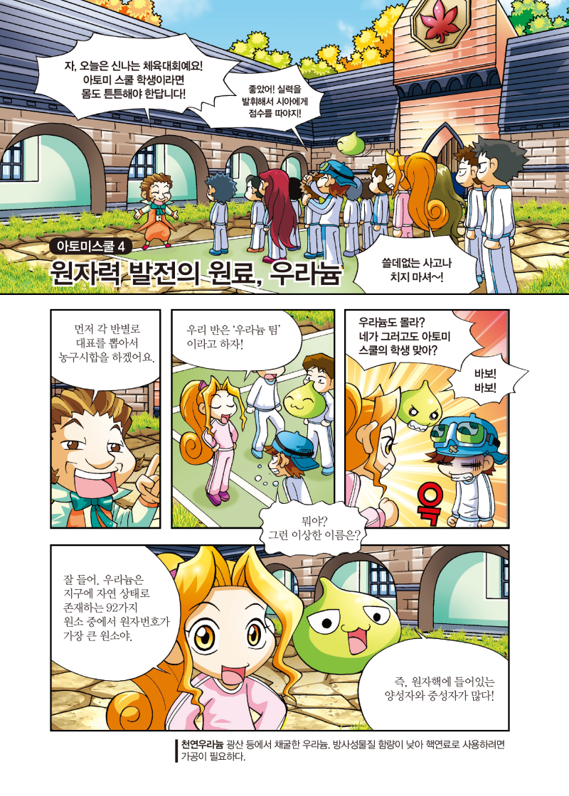 아토미스쿨 4 원자력 발전의 원료, 우라늄 / 자, 오늘은 신나는 체육대회예요! 아토미 스쿨 학생이라면 몸도 튼튼해야 한답니다! / 좋았어! 실력을 발휘해서 시아에게 점수를 따야지! / 쓸데없는 사고나 치지 마셔~! / 먼저 각 반별로 대표를 뽑아서 농구시합을 하겠어요. / 우리 반은 '우라늄 팀' 이라고 하자! / 뭐야? 그런 이상한 이름은? / 우라늄도 몰라? 네가 그러고도 아토미 스쿨의 학생맞아? / 바보! 바보! / 잘 들어. 우라늄은 지구에 자연 상태로 존재하는 92가지 원소 중에서 원자번호가 가장 큰 원소야 / 즉, 원자핵에 들어있는 양성자와 중성자가 많다! / 천연우라늄 - 광산 등에서 채굴한 우라늄. 방사성물질 함량이 낮아 핵연료로 사용하려면 가공이 필요하다.