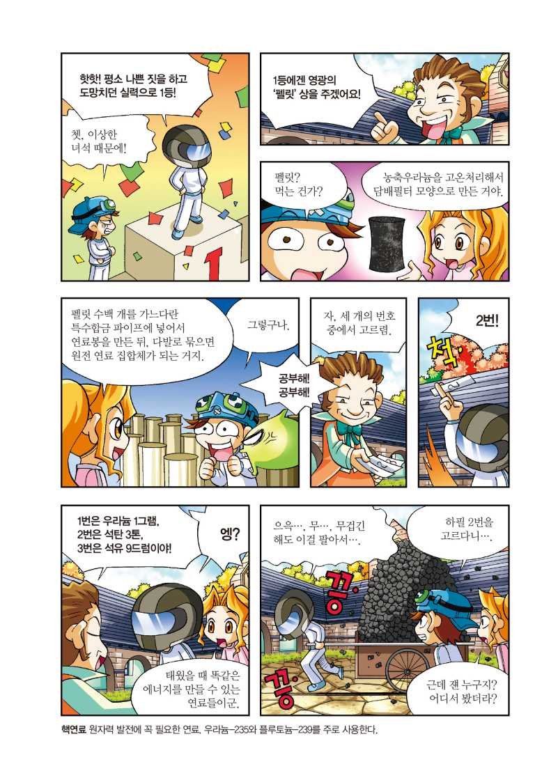 핫핫! 평소 나쁜 짓을 하고 도망치던 실력으로 1등! / 쳇, 이상한 녀석 때문에! / 1등에겐 영광의 '펠릿' 상을 주겠어요! / 펠릿? 먹는 건가? / 농축우라늄을 고온처리해서 담배필터 모양으로 만든 거야. / 펠릿 수백 개를 가느다란 특수합금 파이프에 넣어서 연료봉을 만든 뒤, 다발로 묶으면 원전 연료집합체가 되는 거지. / 그렇구나. / 공부해! 공부해! / 자, 세 개의 번호 중에서 고르렴. / 2번! / 1번은 우라늄 1그램, 2번은 석탄 3톤, 3번은 석유 9드럼이야! / 엥? / 태웠을 때 똑같은 에너지를 만들 수 있는 연료들이군. / 으윽... 무... 무겁긴 해도 이걸 팔아서… / 하필 2번을 고르다니… / 근데 쟨 누구지? 어디서 봤더라? / 핵연료 - 원자력 발전에 꼭 필요한 연료 우라늄235와 플루토늄-239를 주로 사용한다.