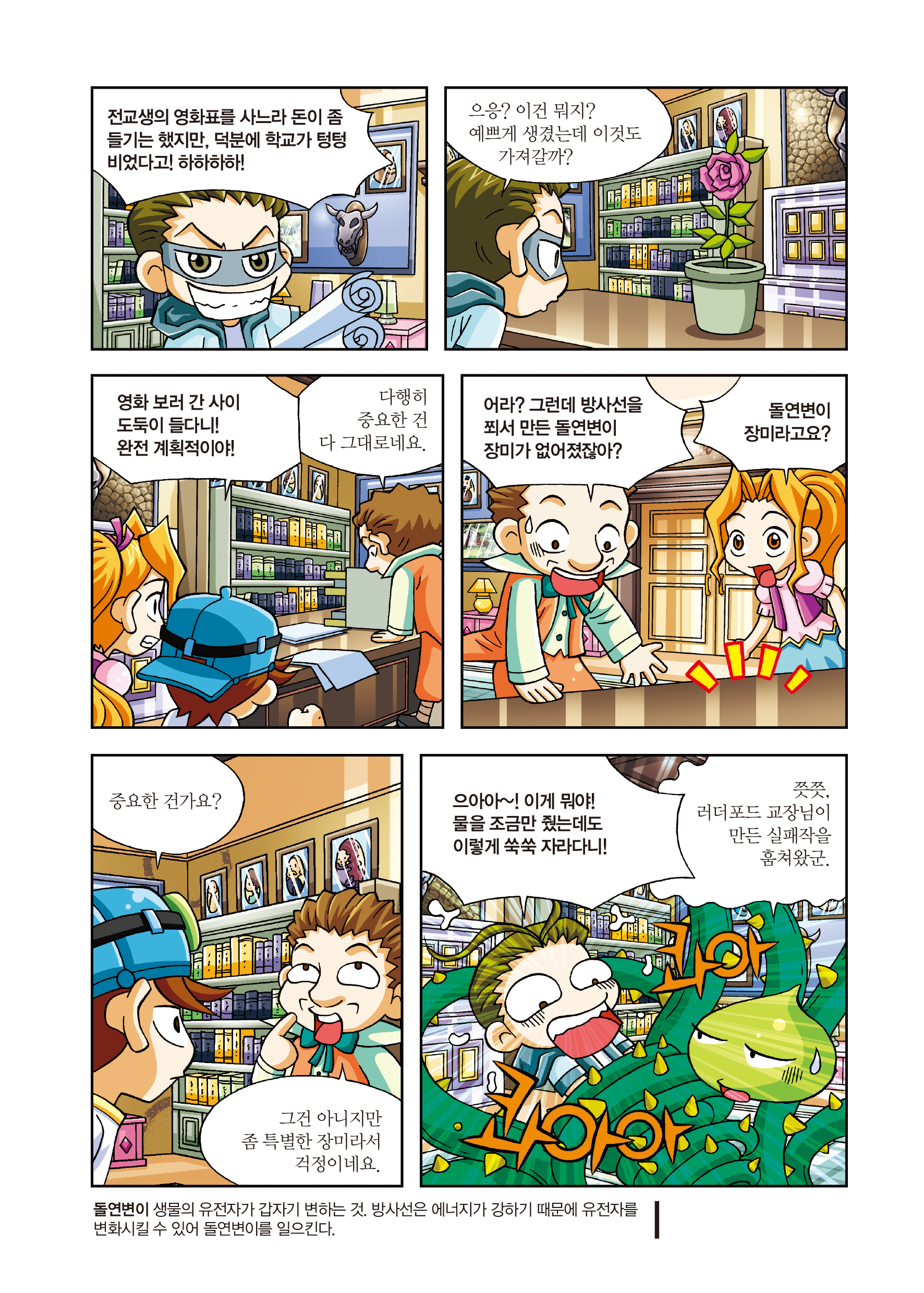 전교생의 영화표를 사느라 돈이 좀 들기는 했지만, 덕분에 학교가 텅텅 비었다고! 하하하하! / 으응? 이건 뭐지? 예쁘게 생겼는데 이것도 가져갈까? / 영화 보러 간 사이 도둑이 들다니! 완전 계회적이야! / 다행히 중요한 건 다 그대로네요. / 어라? 그런데 방사선을 쬐서 만든 돌연변이 장미가 없어졌잖아? / 돌연변이 장미라고요? / 중요한 건가요? / 그건 아니지만 좀 특별한 장미라서 걱정이네요. / 으아아~! 이게 뭐야! 물을 조금만 줬는데도 이렇게 쑥쑥 자라다니! / 쯧쯧, 러더포드 교장님이 만든 실패작을 훔쳐왔군. / 돌연변이란 생물의 유전자가 갑자기 변하는 것이다. 방사선을 에너지가 강하기 때문에 유전자를 변화시킬 수 있어 돌연변이를 일으킨다.