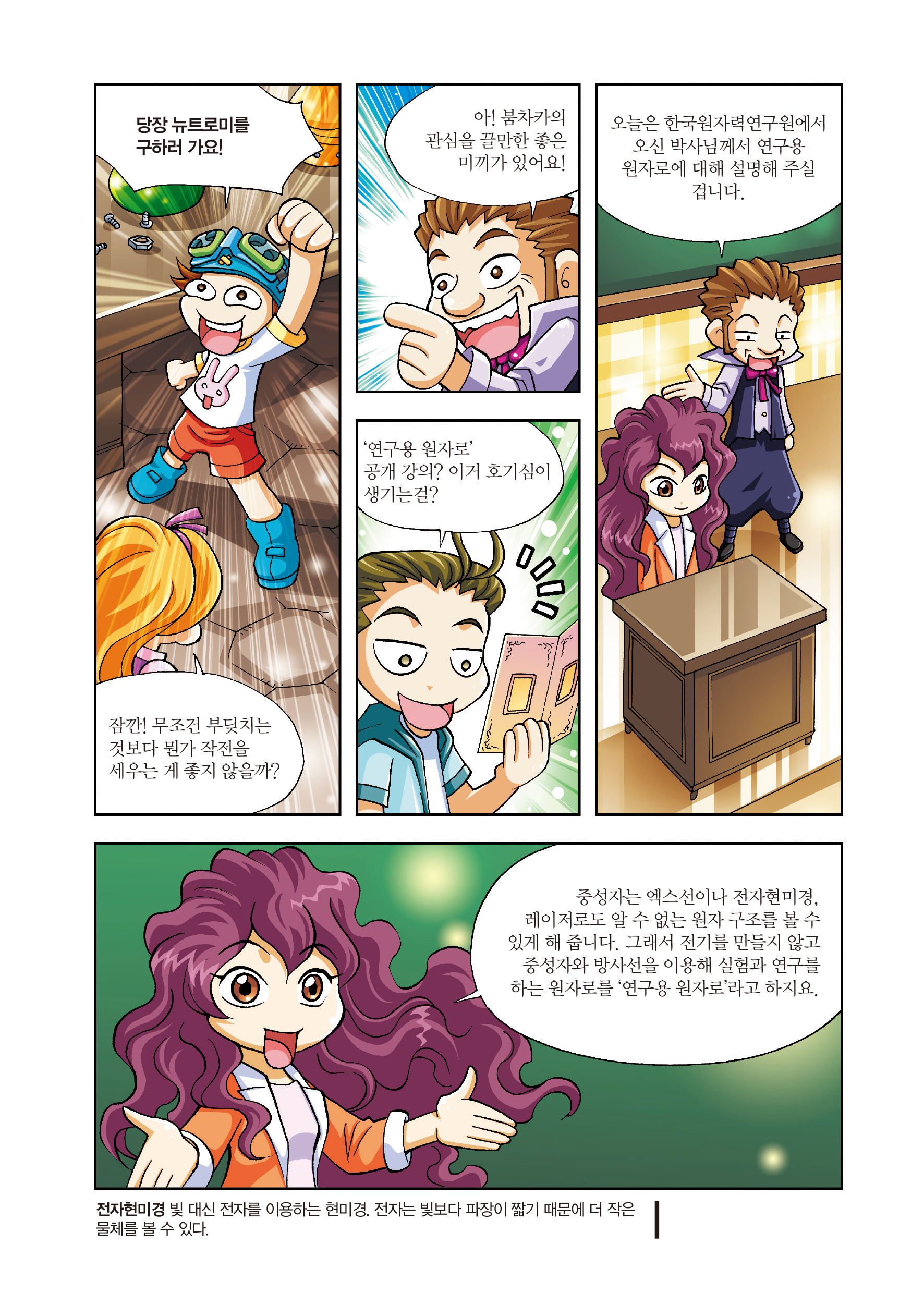 당장 뉴트로미를 구하러 가요! / 잠깐! 무조건 부딪치는 것보다 뭔가 작전을 세우는 게 좋지 않을까? / 아! 붐차가의 관심을 끌 만한 좋은 미끼가 있어요! / ‘연구용 원자로’ 공개 강의? 이거 호기심이 생기는 걸? / 오늘은 한국원자력연구원에서 오신 박사님께서 연구용 원자로에 대해 설명해 주실 겁니다. / 중성자는 엑스선이나 전자현미경, 레이저로도 알 수 없는 원자 구조를 볼 수 있게 해 줍니다. 그래서 전기를 만들지 않고 중성자와 방사선을 이용해 실험과 연구를 하는 원자로를 ‘연구용 원자로’라고 하지요. / 전자현미경: 빛 대신 전자를 이용하는 현미경. 전자는 빛보다 파장이 짧기 때문에 더 작은 물체를 볼 수 있다.