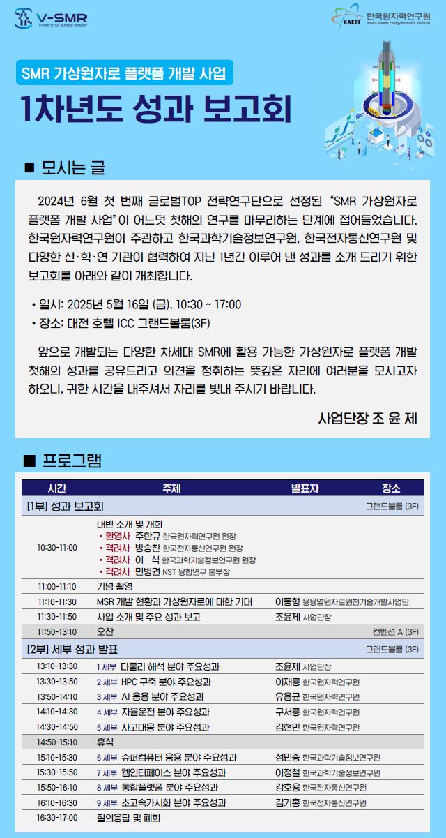   SMR 가상원자로 플랫폼 개발 사업 1차년도 성과 보고회. 모시는 글. 2024년 6월 첫 번째 글로벌TOP 전략연구단으로 선정된 “SMR 가상원자로 플랫폼 개발 사업”이 어느덧 첫해의 연구를 마무리하는 단계에 접어들었습니다. 한국원자력연구원이 주관하고 한국과학기술정보연구원, 한국전자통신연구원 및 다양한 산·학·연 기관이 협력하여 지난 1년간 이루어 낸 성과를 소개 드리기 위한 보고회를 아래와 같이 개최합니다. 일시: 2025년 5월 16일 (금), 10:30 ~ 17:00. 장소: 대전 호텔 ICC 그랜드볼룸(3F). 앞으로 개발되는 다양한 차세대 SMR에 활용 가능한 가상원자로 플랫폼 개발 첫해의 성과를 공유드리고 의견을 청취하는 뜻깊은 자리에 여러분을 모시고자 하오니, 귀한 시간을 내주시어 자리를 빛내 주시기 바랍니다. 사업단장 조윤제.  프로그램. 1부 성과 보고회. 시간: 10:3011:00. 주제: 내빈 소개 및 개회. 발표자: 환영사 주한규 한국원자력연구원 원장, 격려사 방승찬 한국에너지기술평가원 원장, 격려사 이신 한국과학기술정보연구원 원장, 격려사 민병철 NST 융합혁신연구 본부장. 시간: 11:0011:10. 주제: 기념 촬영. 시간: 11:1011:30. 주제: MSR 개발 현황과 가상원자로에 대한 기대. 발표자: 이동형 융합원자력연구개발센터/개발사업단. 시간: 11:3011:50. 주제: 사업 소개 및 주요 성과 보고. 발표자: 조윤제 사업단장. 시간: 11:50~13:30. 주제: 오찬. 장소: 컨벤션홀 (3F).  2부 세부 성과 발표. 장소: 그랜드볼룸 (3F). 시간: 13:3013:50. 세션1: 다물리 해석 분야 주요성과. 발표자: 조윤제 사업단장. 시간: 13:5014:10. 세션2: HPC 구축 분야 주요성과. 발표자: 임현진 한국원자력연구원. 시간: 14:1014:30. 세션3: AI 응용 분야 주요성과. 발표자: 김동환 한국전자통신연구원. 시간: 14:3014:50. 세션4: 자율운전 분야 주요성과. 발표자: 최승복 한국과학기술정보연구원. 시간: 14:5015:10. 세션5: 사고대응 분야 주요성과. 발표자: 조양래 한국원자력연구원. 시간: 15:1015:30. 세션6: 슈퍼컴퓨터 응용 분야 주요성과. 발표자: 김주형 한국과학기술정보연구원. 시간: 15:3015:50. 세션7: 운영기술 분야 주요성과. 발표자: 임정혁 한국과학기술정보연구원. 시간: 15:5016:10. 세션8: 열수력 분야 주요성과. 발표자: 김동호 한국원자력연구원. 시간: 16:1016:30. 세션9: 핵연료 및 핵자료 분야 주요성과. 발표자: 김범수 한국원자력연구원. 시간: 16:3017:00. 주제: 질의응답 및 폐회  